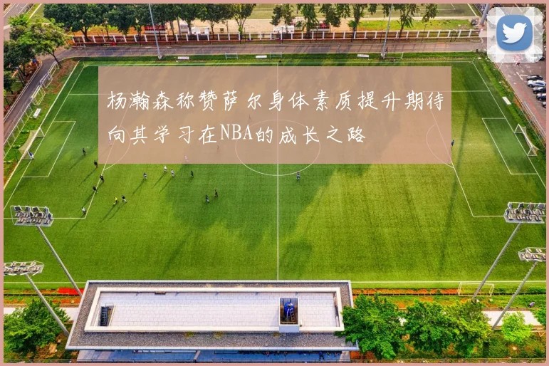 杨瀚森称赞萨尔身体素质提升期待向其学习在NBA的成长之路