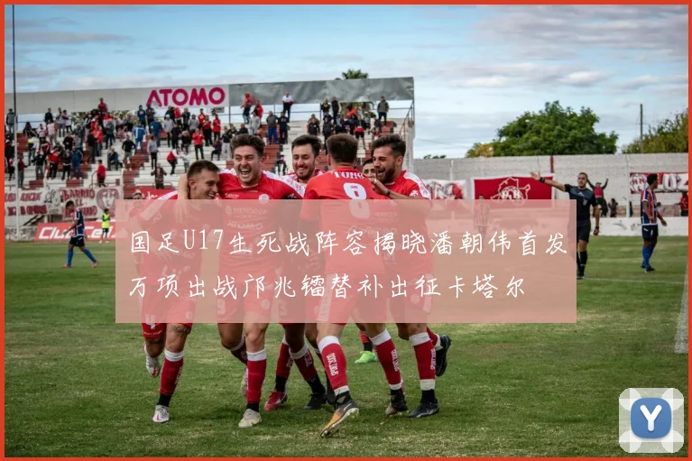 国足U17生死战阵容揭晓潘朝伟首发万项出战邝兆镭替补出征卡塔尔
