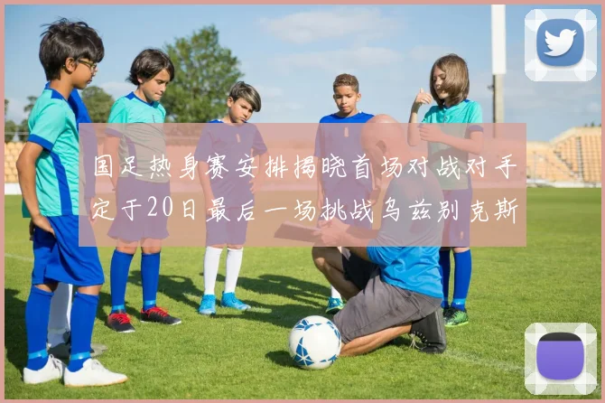 国足热身赛安排揭晓首场对战对手定于20日最后一场挑战乌兹别克斯坦