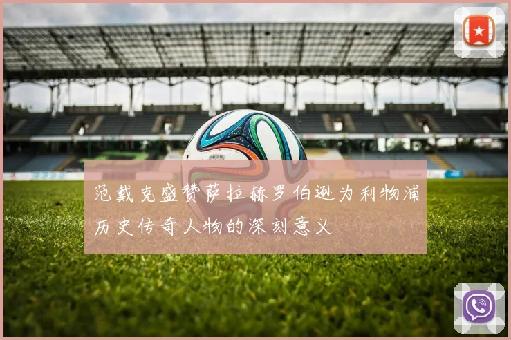 范戴克盛赞萨拉赫罗伯逊为利物浦历史传奇人物的深刻意义