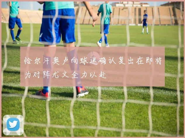 恰尔汗奥卢向球迷确认复出在即将为对阵尤文全力以赴