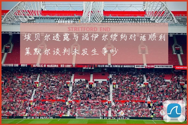 埃贝尔透露与诺伊尔续约对话顺利莱默尔谈判未发生争吵