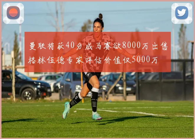 曼联将获40分成马赛欲8000万出售格林伍德专家评估价值仅5000万