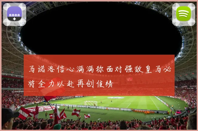 马诺洛信心满满称面对强敌皇马必将全力以赴再创佳绩
