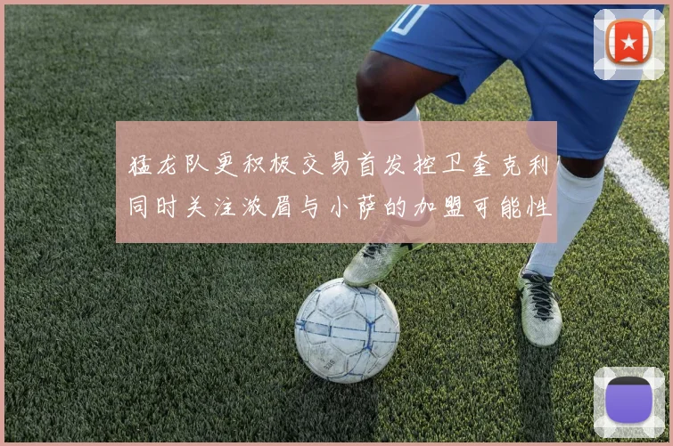 猛龙队更积极交易首发控卫奎克利同时关注浓眉与小萨的加盟可能性
