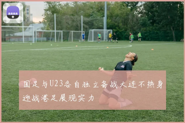 国足与U23各自独立备战大连不热身迎战港足展现实力