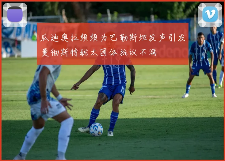 瓜迪奥拉频频为巴勒斯坦发声引发曼彻斯特犹太团体抗议不满
