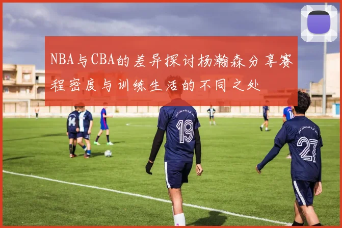 NBA与CBA的差异探讨杨瀚森分享赛程密度与训练生活的不同之处