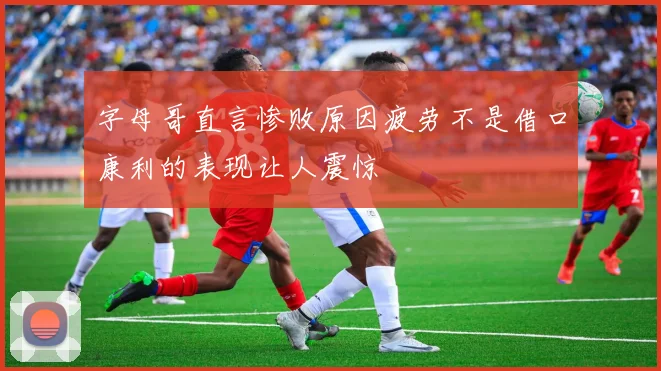 字母哥直言惨败原因疲劳不是借口康利的表现让人震惊