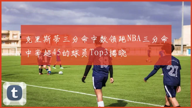 克里斯蒂三分命中数领跑NBA三分命中率超45的球员Top3揭晓