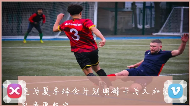 皇马夏季转会计划明确卡马文加留队意愿坚定
